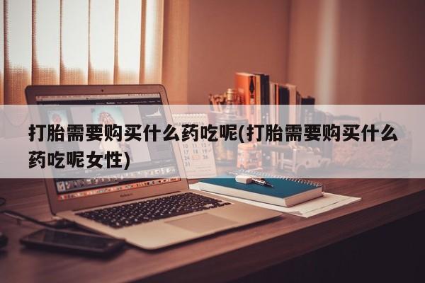 米非米索怎么购买打胎需要购买什么药吃呢(打胎需要购买什么药吃呢女性)