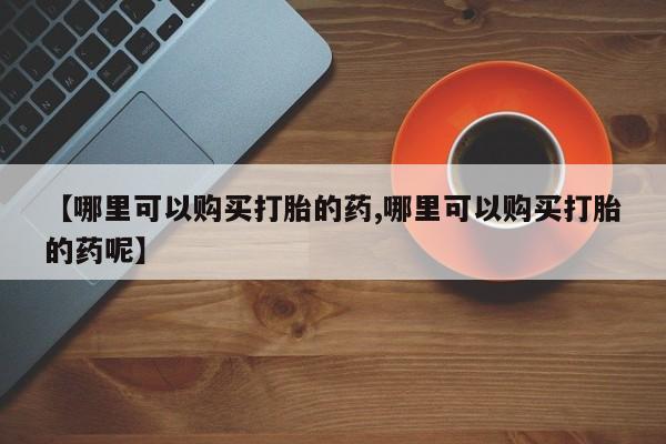 米非米索怎么购买【哪里可以购买打胎的药,哪里可以购买打胎的药呢】