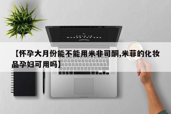 米非米索怎么购买【怀孕大月份能不能用米非司酮,米菲的化妆品孕妇可用吗】
